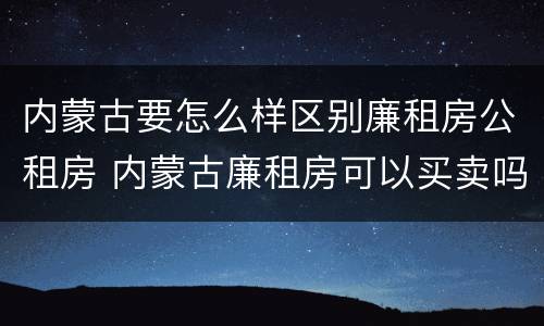 内蒙古要怎么样区别廉租房公租房 内蒙古廉租房可以买卖吗