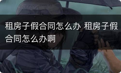 租房子假合同怎么办 租房子假合同怎么办啊