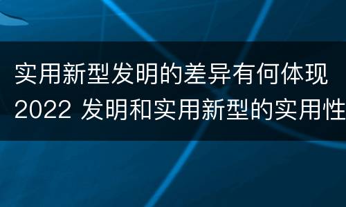 实用新型发明的差异有何体现2022 发明和实用新型的实用性