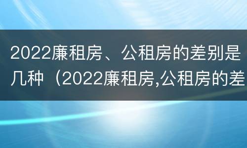 2022廉租房、公租房的差别是几种（2022廉租房,公租房的差别是几种呢）