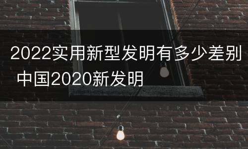 2022实用新型发明有多少差别 中国2020新发明