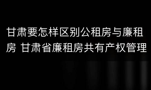 甘肃要怎样区别公租房与廉租房 甘肃省廉租房共有产权管理办法