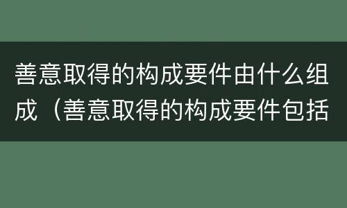 善意取得的构成要件由什么组成（善意取得的构成要件包括哪些）
