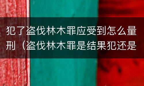 犯了盗伐林木罪应受到怎么量刑（盗伐林木罪是结果犯还是行为犯）