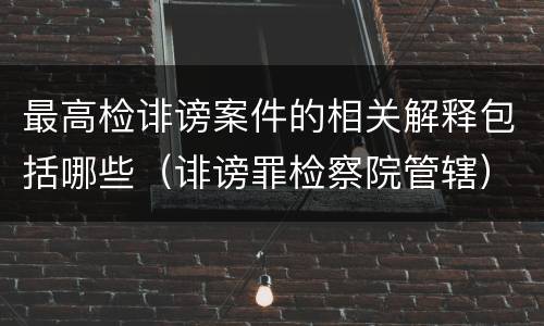 最高检诽谤案件的相关解释包括哪些（诽谤罪检察院管辖）