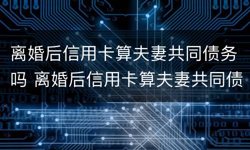 离婚后信用卡算夫妻共同债务吗 离婚后信用卡算夫妻共同债务吗知乎