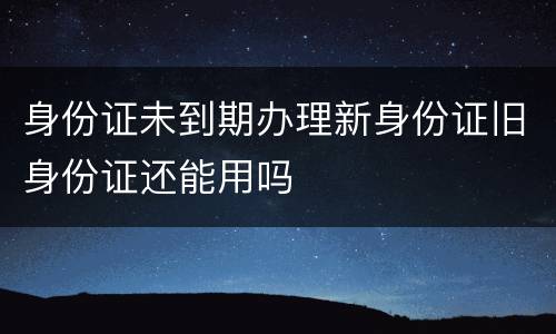 身份证未到期办理新身份证旧身份证还能用吗