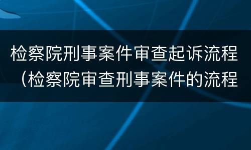 检察院刑事案件审查起诉流程（检察院审查刑事案件的流程）