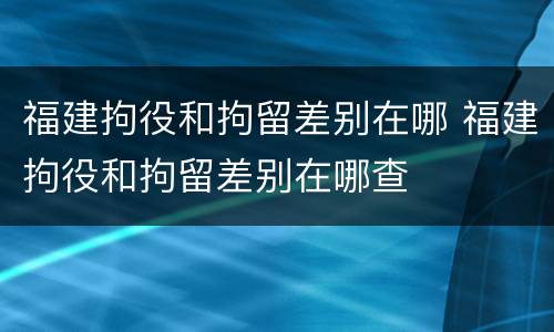 福建拘役和拘留差别在哪 福建拘役和拘留差别在哪查