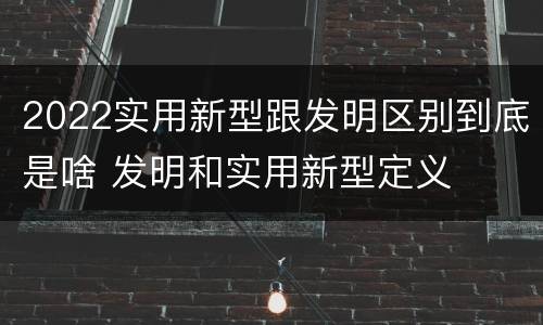 2022实用新型跟发明区别到底是啥 发明和实用新型定义