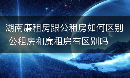 湖南廉租房跟公租房如何区别 公租房和廉租房有区别吗