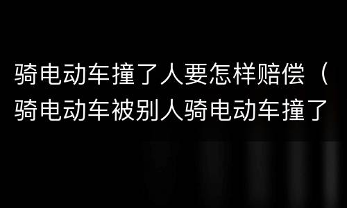 骑电动车撞了人要怎样赔偿（骑电动车被别人骑电动车撞了,别人受伤啦!要赔钱吗?）