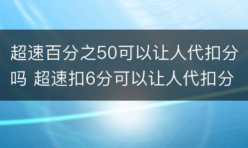 超速百分之50可以让人代扣分吗 超速扣6分可以让人代扣分吗
