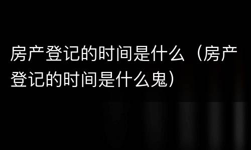 房产登记的时间是什么（房产登记的时间是什么鬼）
