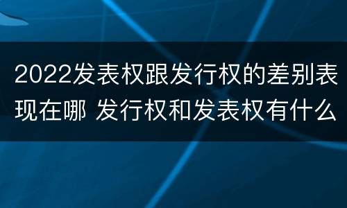 2022发表权跟发行权的差别表现在哪 发行权和发表权有什么区别