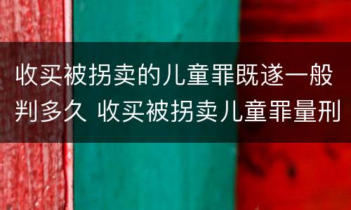 收买被拐卖的儿童罪既遂一般判多久 收买被拐卖儿童罪量刑
