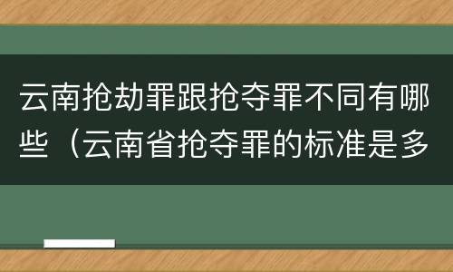 云南抢劫罪跟抢夺罪不同有哪些（云南省抢夺罪的标准是多少?）
