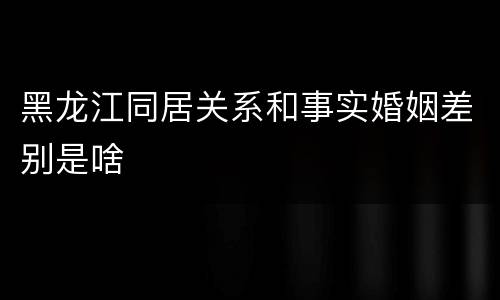 黑龙江同居关系和事实婚姻差别是啥