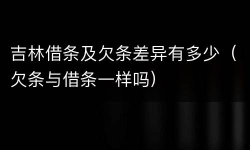 吉林借条及欠条差异有多少（欠条与借条一样吗）