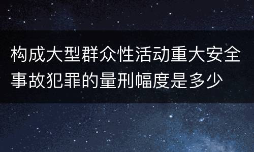 构成大型群众性活动重大安全事故犯罪的量刑幅度是多少
