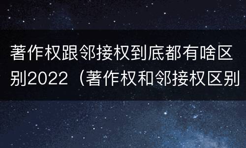 著作权跟邻接权到底都有啥区别2022（著作权和邻接权区别）