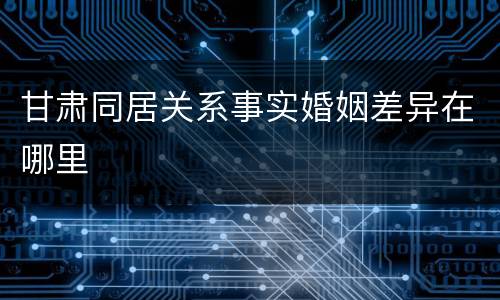 甘肃同居关系事实婚姻差异在哪里