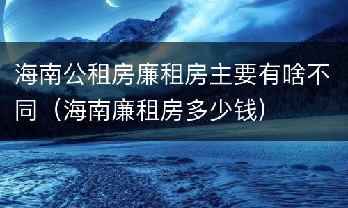 海南公租房廉租房主要有啥不同（海南廉租房多少钱）