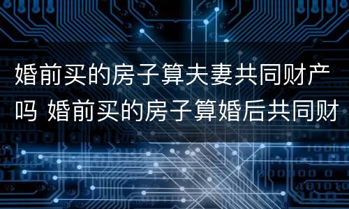 婚前买的房子算夫妻共同财产吗 婚前买的房子算婚后共同财产吗