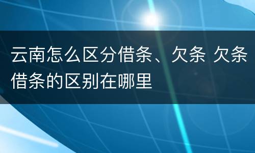 云南怎么区分借条、欠条 欠条借条的区别在哪里