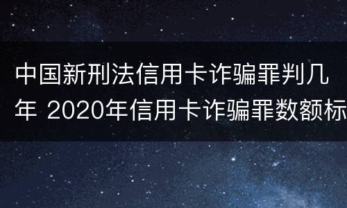 中国新刑法信用卡诈骗罪判几年 2020年信用卡诈骗罪数额标准