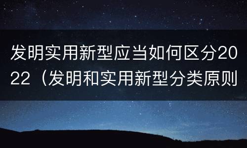 发明实用新型应当如何区分2022（发明和实用新型分类原则）