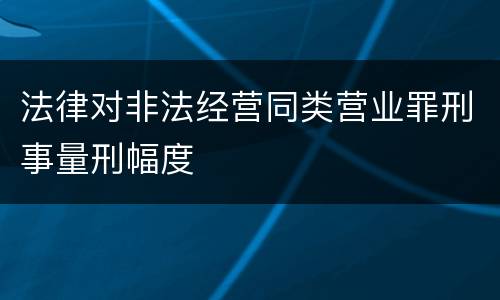 法律对非法经营同类营业罪刑事量刑幅度