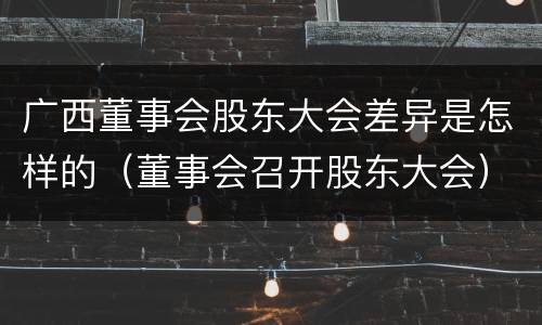 广西董事会股东大会差异是怎样的（董事会召开股东大会）