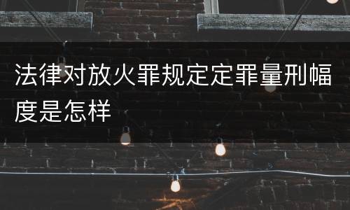 法律对放火罪规定定罪量刑幅度是怎样