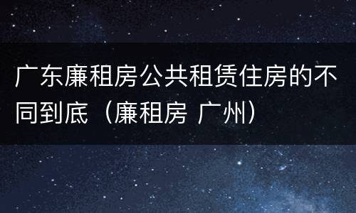 广东廉租房公共租赁住房的不同到底（廉租房 广州）