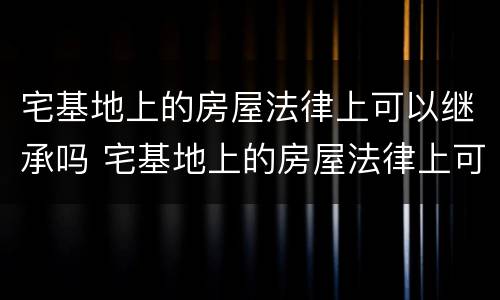 宅基地上的房屋法律上可以继承吗 宅基地上的房屋法律上可以继承吗怎么办
