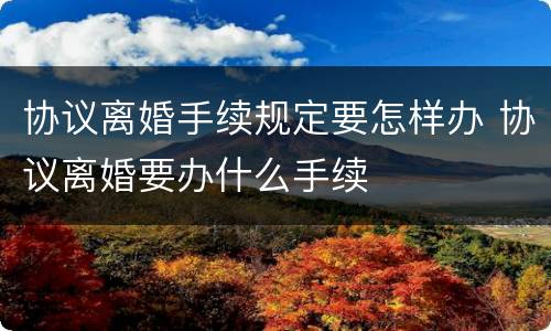 协议离婚手续规定要怎样办 协议离婚要办什么手续