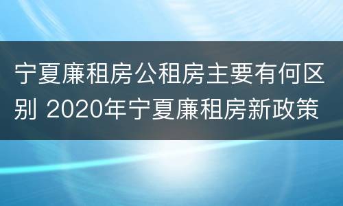 宁夏廉租房公租房主要有何区别 2020年宁夏廉租房新政策
