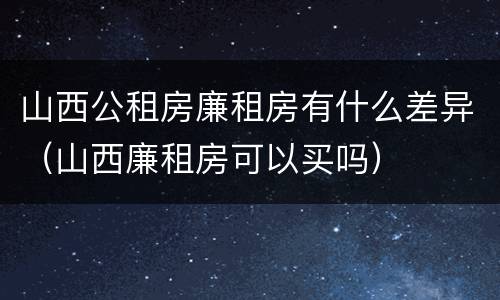 山西公租房廉租房有什么差异（山西廉租房可以买吗）