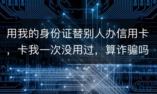 用我的身份证替别人办信用卡，卡我一次没用过，算诈骗吗