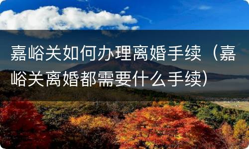 嘉峪关如何办理离婚手续（嘉峪关离婚都需要什么手续）