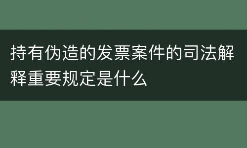 持有伪造的发票案件的司法解释重要规定是什么