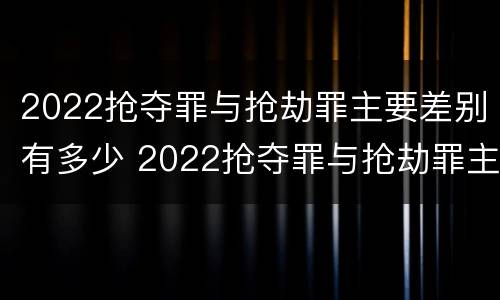 2022抢夺罪与抢劫罪主要差别有多少 2022抢夺罪与抢劫罪主要差别有多少