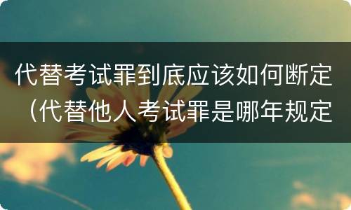 代替考试罪到底应该如何断定（代替他人考试罪是哪年规定）