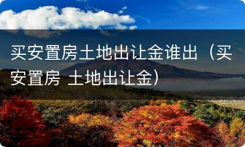 买安置房土地出让金谁出（买安置房 土地出让金）