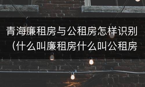 青海廉租房与公租房怎样识别（什么叫廉租房什么叫公租房）