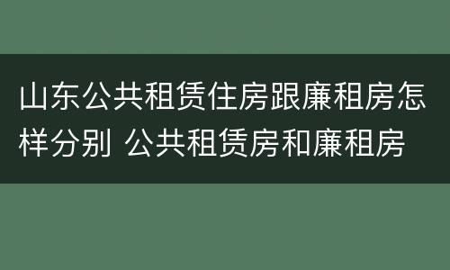 山东公共租赁住房跟廉租房怎样分别 公共租赁房和廉租房