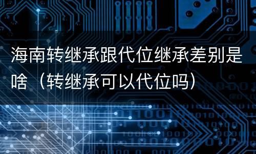 海南转继承跟代位继承差别是啥（转继承可以代位吗）
