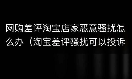 网购差评淘宝店家恶意骚扰怎么办（淘宝差评骚扰可以投诉吗）