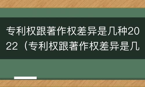 专利权跟著作权差异是几种2022（专利权跟著作权差异是几种2022年的）